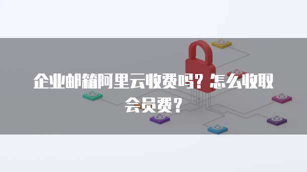 企业邮箱阿里云收费吗？怎么收取会员费？