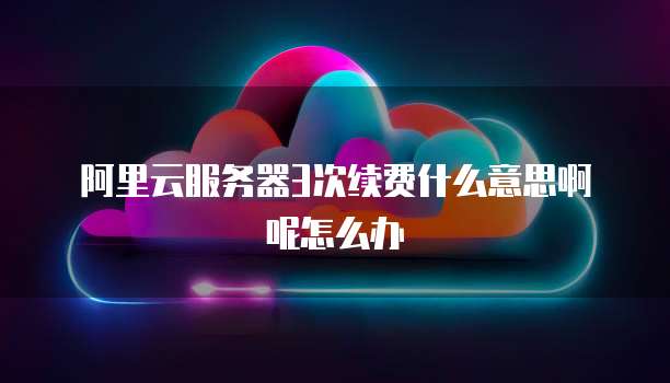 阿里云服务器3次续费什么意思啊呢怎么办
