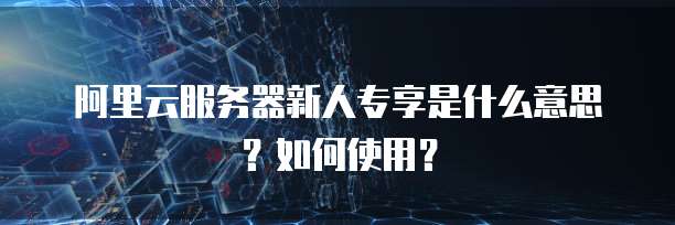 阿里云服务器新人专享是什么意思?如何使用?