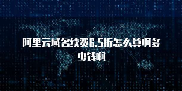 阿里云域名续费6.5折怎么算啊多少钱啊