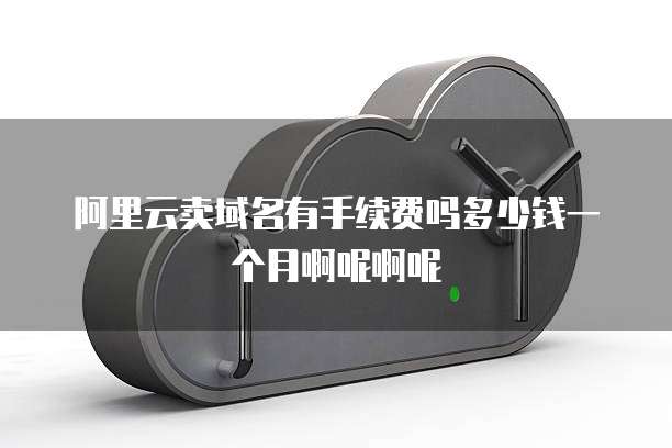 阿里云卖域名有手续费吗多少钱一个月啊呢啊呢