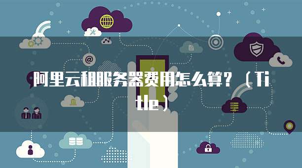 阿里云租服务器费用怎么算?(Title)