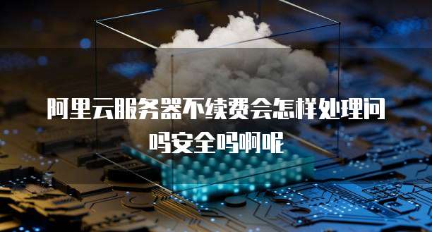 阿里云服务器不续费会怎样处理问吗安全吗啊呢