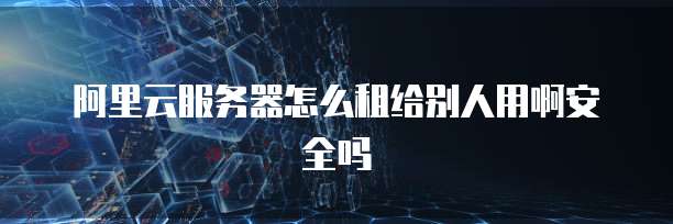 阿里云服务器怎么租给别人用啊安全吗