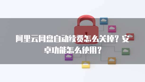 阿里云网盘自动续费怎么关掉?安卓功能怎么使用?