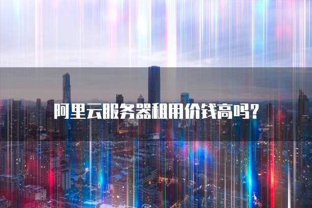 阿里云服务器租用价钱高吗?