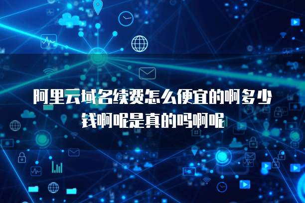 阿里云域名续费怎么便宜的啊多少钱啊呢是真的吗啊呢