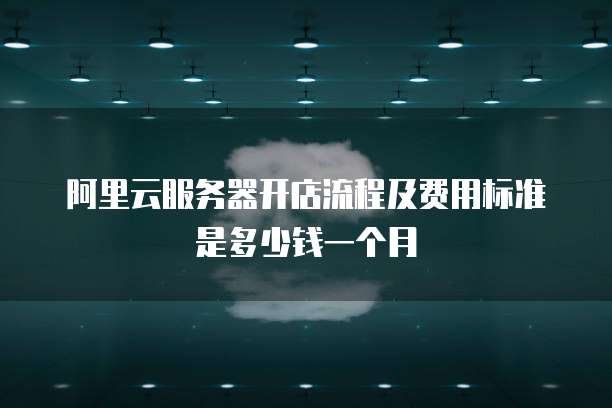 阿里云服务器开店流程及费用标准是多少钱一个月