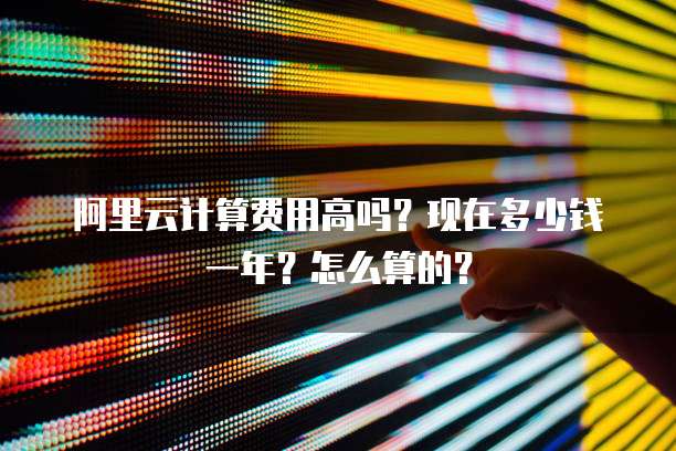 阿里云计算费用高吗?现在多少钱一年?怎么算的?