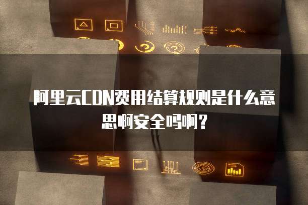 阿里云CDN费用结算规则是什么意思啊安全吗啊?