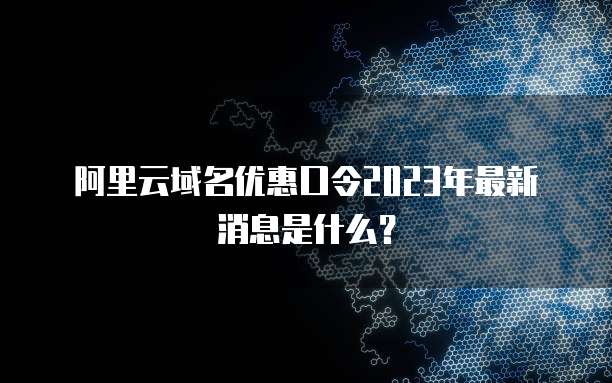 阿里云域名优惠口令2023年最新消息是什么?