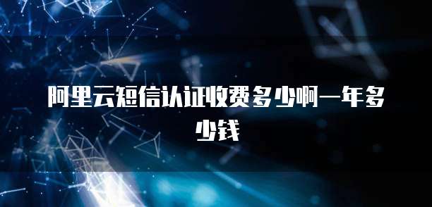 阿里云短信认证收费多少啊一年多少钱