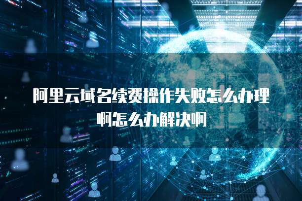 阿里云域名续费操作失败怎么办理啊怎么办解决啊