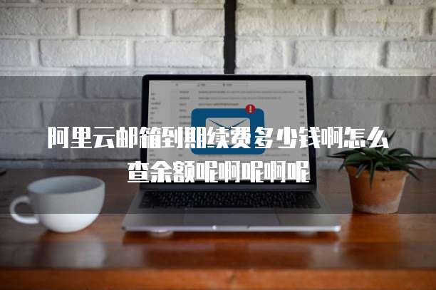 阿里云邮箱到期续费多少钱啊怎么查余额呢啊呢啊呢