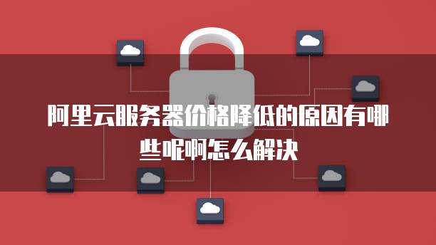 阿里云服务器价格降低的原因有哪些呢啊怎么解决