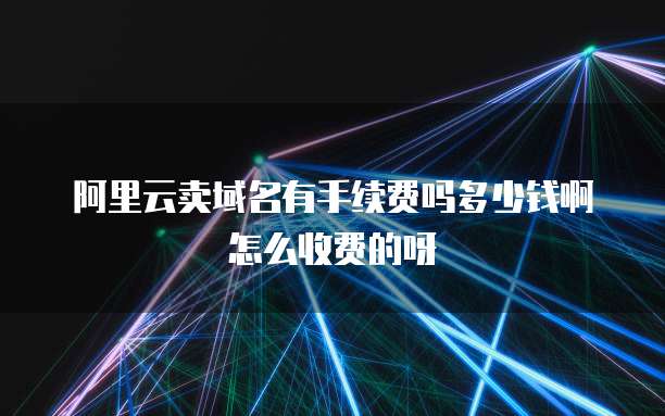 阿里云卖域名有手续费吗多少钱啊怎么收费的呀