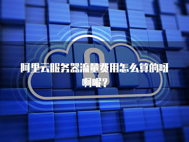 阿里云服务器流量费用怎么算的呀啊呢?