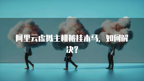 阿里云虚拟主机被挂木马,如何解决?