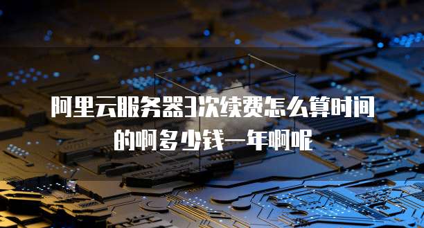 阿里云服务器3次续费怎么算时间的啊多少钱一年啊呢