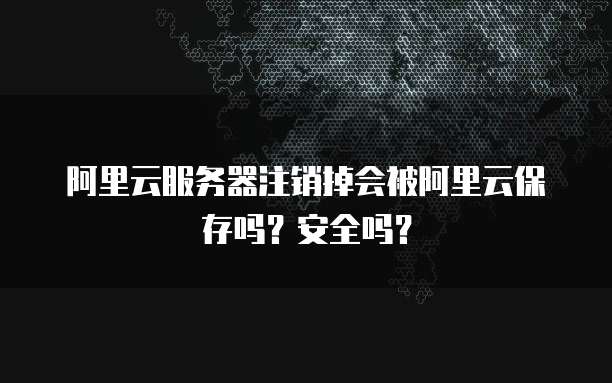 阿里云服务器注销掉会被阿里云保存吗?安全吗?