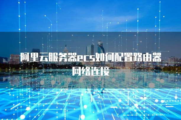 阿里云服务器ecs如何配置路由器网络连接