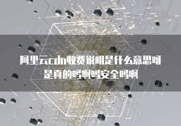 阿里云cdn收费说明是什么意思呀是真的吗啊吗安全吗啊