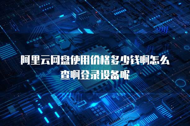 阿里云网盘使用价格多少钱啊怎么查啊登录设备呢