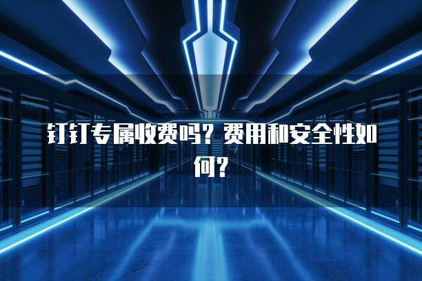 钉钉专属收费吗?费用和安全性如何?