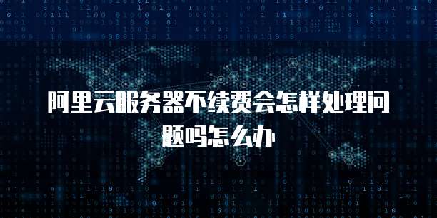 阿里云服务器不续费会怎样处理问题吗怎么办