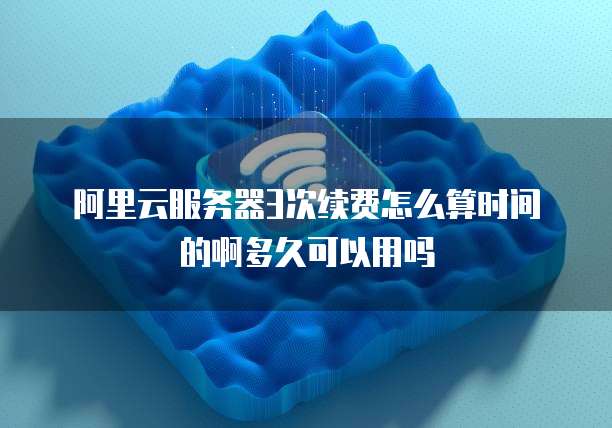 阿里云服务器3次续费怎么算时间的啊多久可以用吗