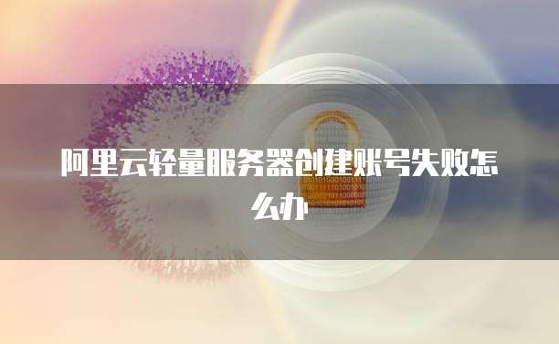 阿里云轻量服务器创建账号失败怎么办