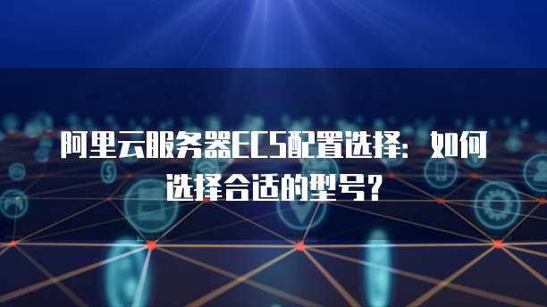 阿里云服务器ECS配置选择:如何选择合适的型号?