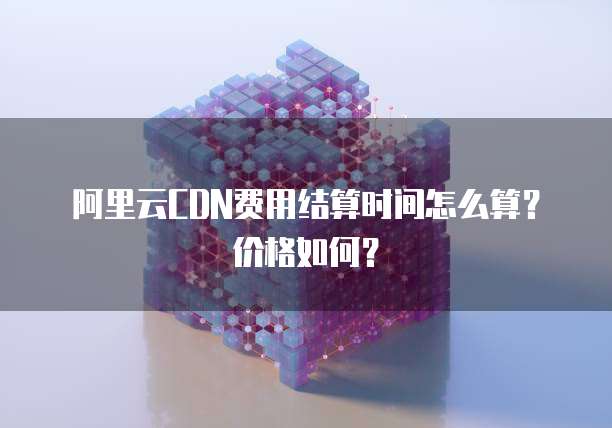 阿里云CDN费用结算时间怎么算？价格如何？