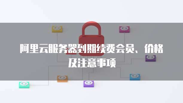 阿里云服务器到期续费会员、价格及注意事项