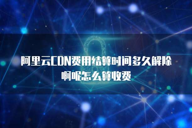 阿里云CDN费用结算时间多久解除啊呢怎么算收费
