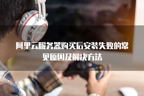 阿里云服务器购买后安装失败的常见原因及解决方法