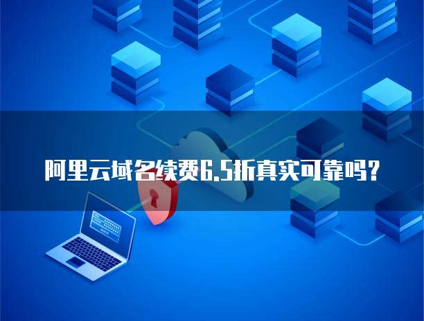 阿里云域名续费6.5折真实可靠吗?