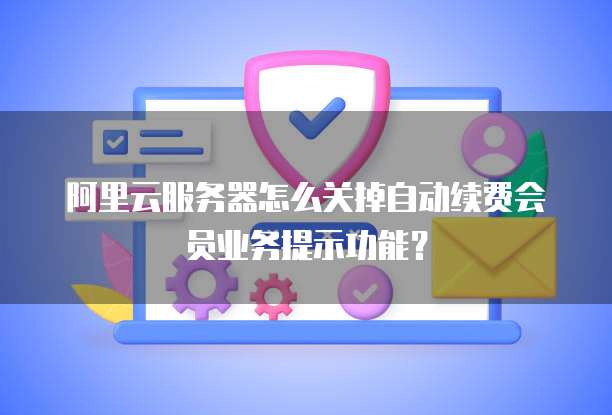 阿里云服务器怎么关掉自动续费会员业务提示功能?