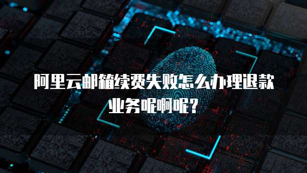 阿里云邮箱续费失败怎么办理退款业务呢啊呢?