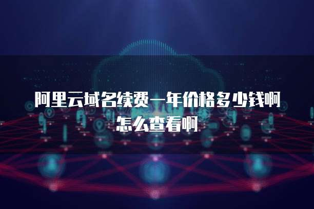 阿里云域名续费一年价格多少钱啊怎么查看啊