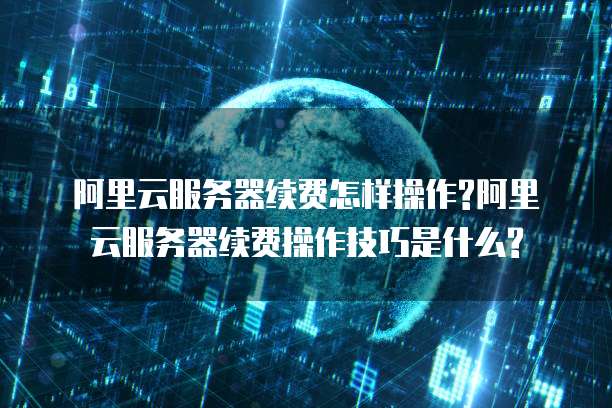 阿里云服务器续费怎样操作?阿里云服务器续费操作技巧是什么?