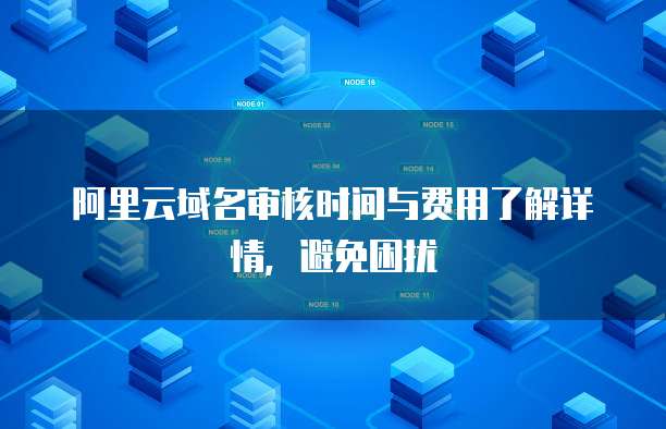 阿里云域名审核时间与费用了解详情,避免困扰