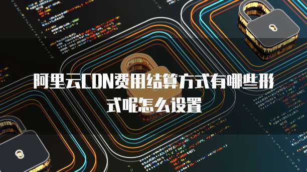 阿里云CDN费用结算方式有哪些形式呢怎么设置