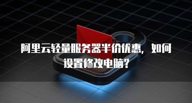阿里云轻量服务器半价优惠，如何设置修改电脑？