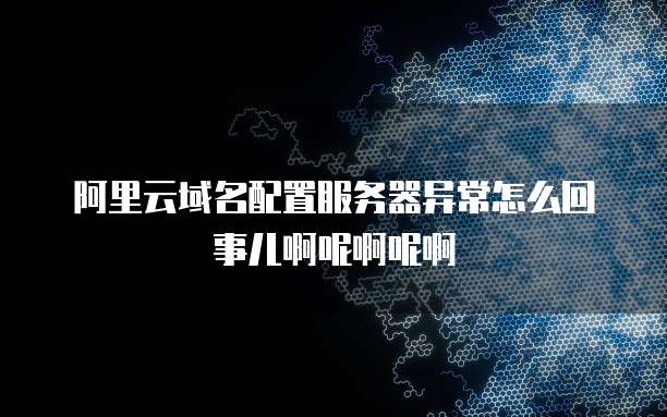 阿里云域名配置服务器异常怎么回事儿啊呢啊呢啊