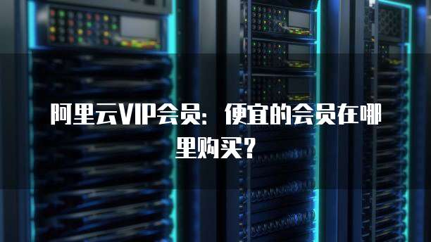 阿里云VIP会员:便宜的会员在哪里购买?