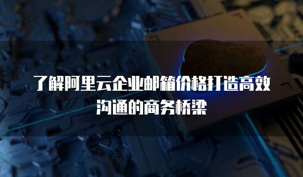 了解阿里云企业邮箱价格打造高效沟通的商务桥梁
