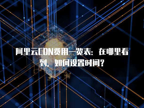 阿里云CDN费用一览表:在哪里看到,如何设置时间?