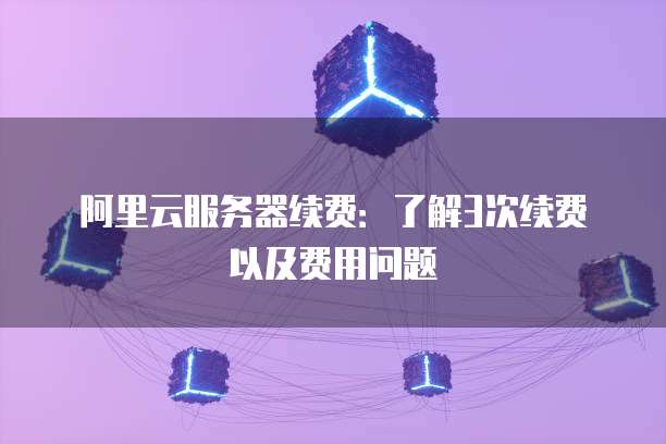 阿里云服务器续费:了解3次续费以及费用问题