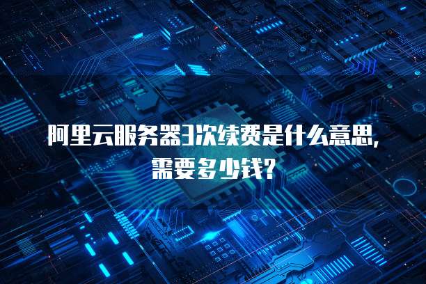 阿里云服务器3次续费是什么意思,需要多少钱?